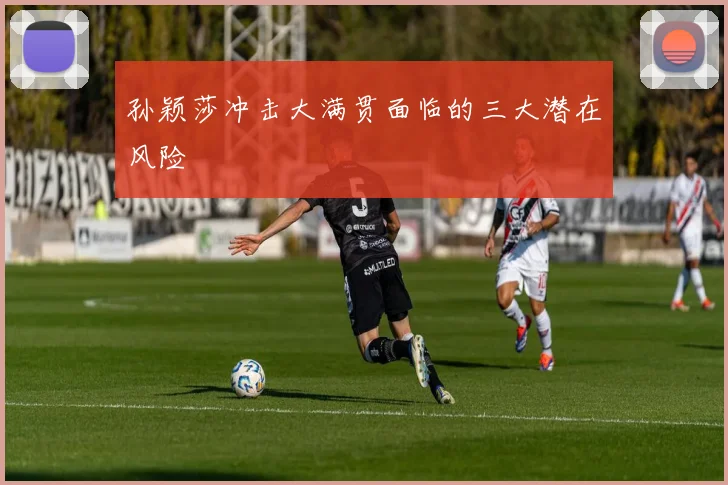孙颖莎冲击大满贯面临的三大潜在风险