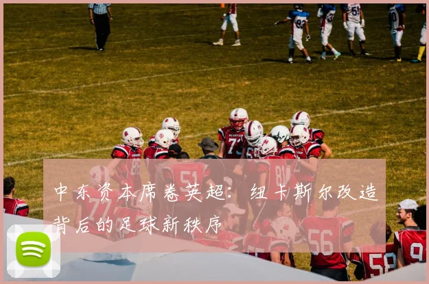 中东资本席卷英超：纽卡斯尔改造背后的足球新秩序