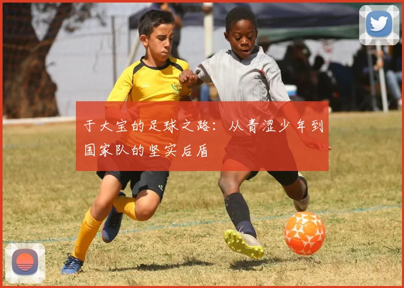 于大宝的足球之路：从青涩少年到国家队的坚实后盾