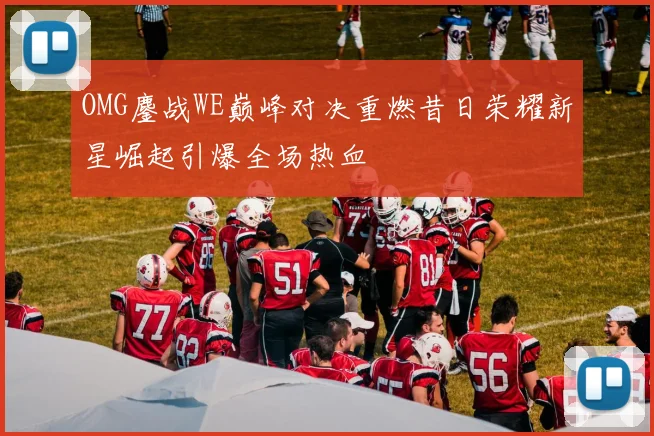 OMG鏖战WE巅峰对决重燃昔日荣耀新星崛起引爆全场热血