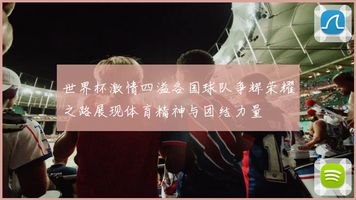 世界杯激情四溢各国球队争辉荣耀之路展现体育精神与团结力量
