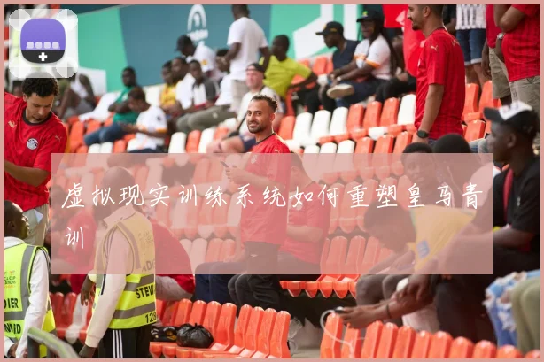 虚拟现实训练系统如何重塑皇马青训