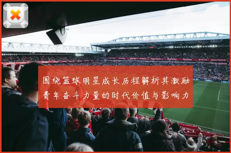 围绕篮球明星成长历程解析其激励青年奋斗力量的时代价值与影响力