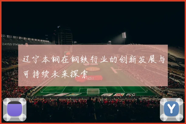 辽宁本钢在钢铁行业的创新发展与可持续未来探索