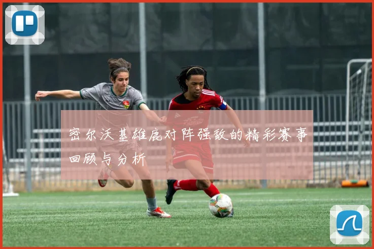 密尔沃基雄鹿对阵强敌的精彩赛事回顾与分析