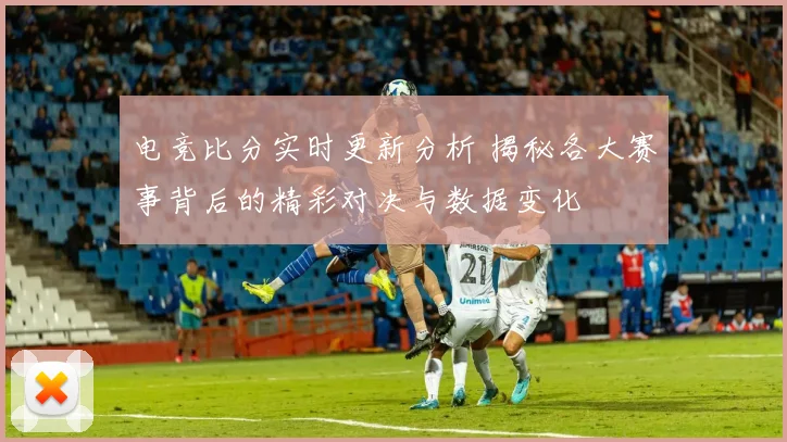 电竞比分实时更新分析 揭秘各大赛事背后的精彩对决与数据变化