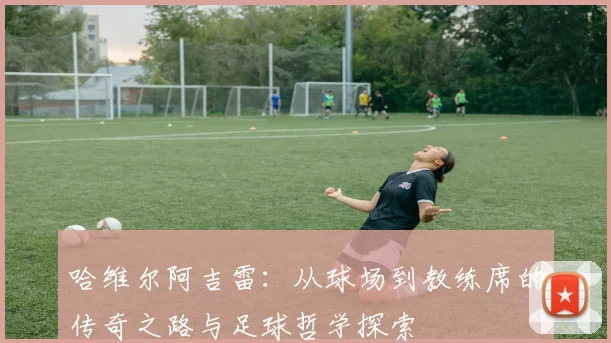 哈维尔阿吉雷：从球场到教练席的传奇之路与足球哲学探索