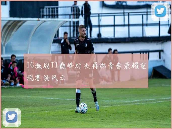 IG激战T1巅峰对决再燃青春荣耀重现赛场风云