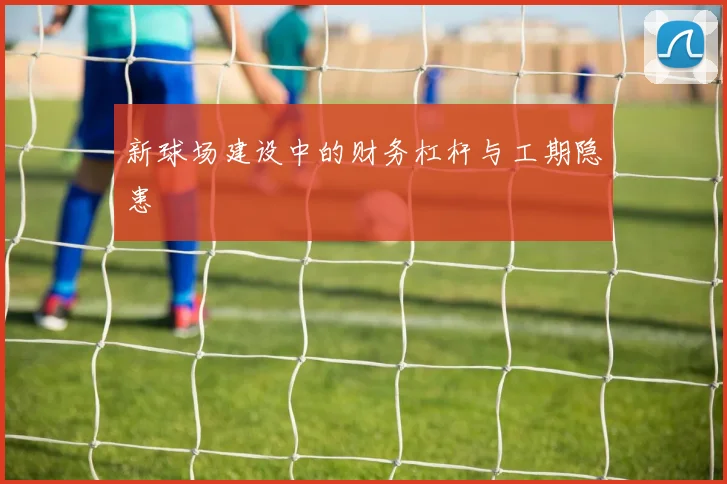 新球场建设中的财务杠杆与工期隐患