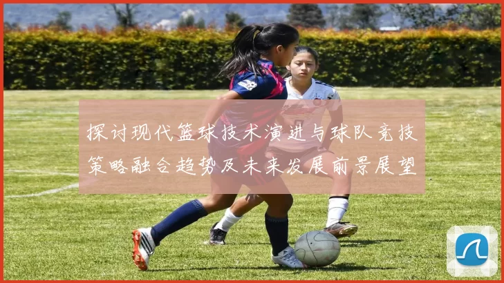 探讨现代篮球技术演进与球队竞技策略融合趋势及未来发展前景展望