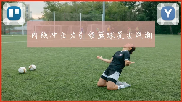 内线冲击力引领篮球复古风潮