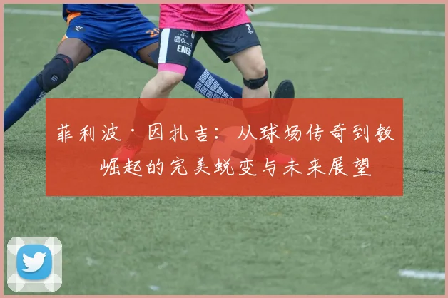 菲利波·因扎吉：从球场传奇到教练崛起的完美蜕变与未来展望