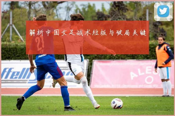 解析中国女足战术短板与破局关键